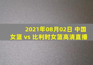 2021年08月02日 中国女篮 vs 比利时女篮高清直播